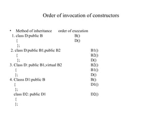Order of invocation of constructors
• Method of inheritance order of execution
1. class D:public B B()
{ D()
};
2. class D:public B1,public B2 B1()
{ B2()
}; D()
3. Class D: public B1,virtual B2 B2()
{ B1()
}; D()
4. Classs D1:public B B()
{ D1()
};
class D2: public D1 D2()
{
};
 
