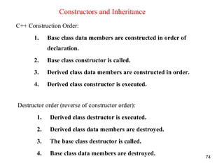74
Constructors and Inheritance
C++ Construction Order:
1. Base class data members are constructed in order of
declaration.
2. Base class constructor is called.
3. Derived class data members are constructed in order.
4. Derived class constructor is executed.
Destructor order (reverse of constructor order):
1. Derived class destructor is executed.
2. Derived class data members are destroyed.
3. The base class destructor is called.
4. Base class data members are destroyed.
 