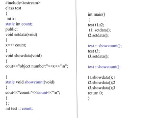 #include<iostream>
class test
{
int x;
static int count;
public:
void setdata(void)
{
x=++count;
}
void showdata(void)
{
cout<<"object number:"<<x<<"n";
}
static void showcount(void)
{
cout<<"count:"<<count<<"n";
}
};
int test :: count;
int main()
{
test t1,t2;
t1. setdata();
t2.setdata();
test :: showcount();
test t3;
t3.setdata();
test ::showcount();
t1.showdata();1
t2.showdata();2
t3.showdata();3
return 0;
}
 
