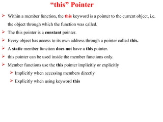 “this” Pointer
 Within a member function, the this keyword is a pointer to the current object, i.e.
the object through which the function was called.
 The this pointer is a constant pointer.
 Every object has access to its own address through a pointer called this.
 A static member function does not have a this pointer.
 this pointer can be used inside the member functions only.
 Member functions use the this pointer implicitly or explicitly
 Implicitly when accessing members directly
 Explicitly when using keyword this
 