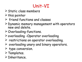 Unit-VI
 Static class members
 this pointer
 friend functions and classes
 Dynamic memory management with operators
new and delete.
 Overloading-functions.
 overloading -Operator overloading
 restrictions on operator overloading.
 overloading unary and binary operators.
 type conversion.
 Templates.
 Inheritance.
 