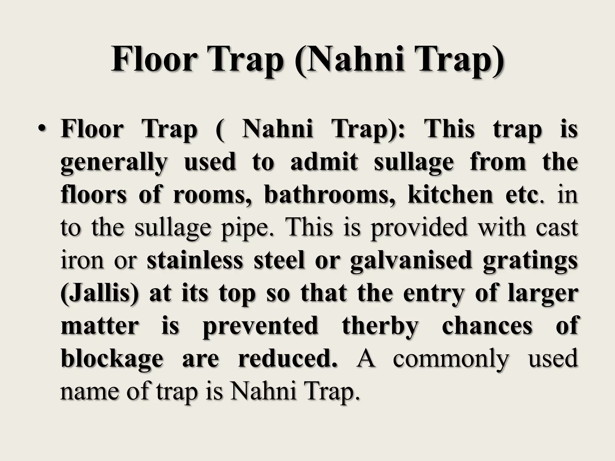Floor Trap (Nahni Trap)
• Floor Trap ( Nahni Trap): This trap is
generally used to admit sullage from the
floors of rooms, bathrooms, kitchen etc. in
to the sullage pipe. This is provided with cast
iron or stainless steel or galvanised gratings
(Jallis) at its top so that the entry of larger
matter is prevented therby chances of
blockage are reduced. A commonly used
name of trap is Nahni Trap.
 