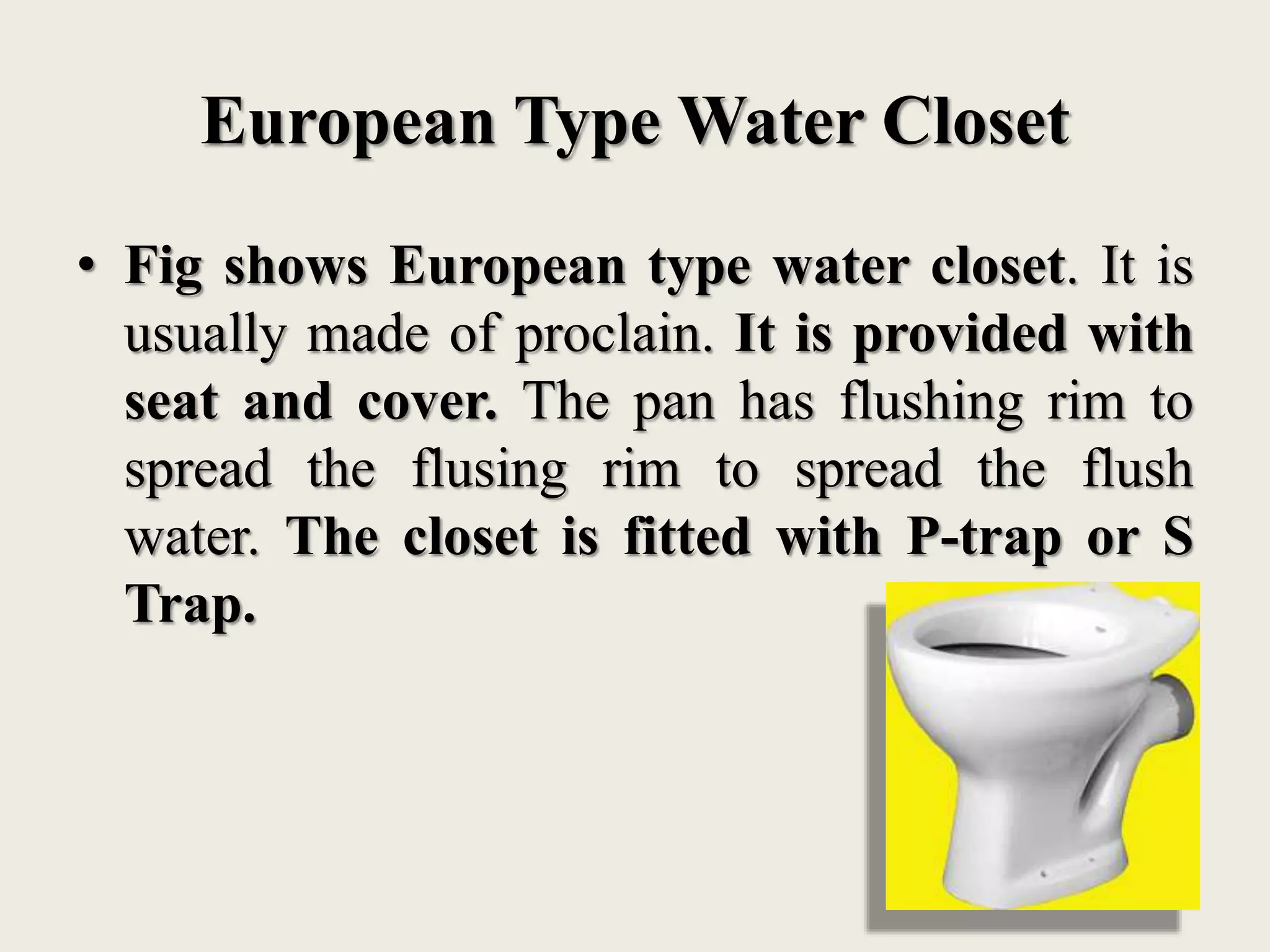 European Type Water Closet
• Fig shows European type water closet. It is
usually made of proclain. It is provided with
seat and cover. The pan has flushing rim to
spread the flusing rim to spread the flush
water. The closet is fitted with P-trap or S
Trap.
 
