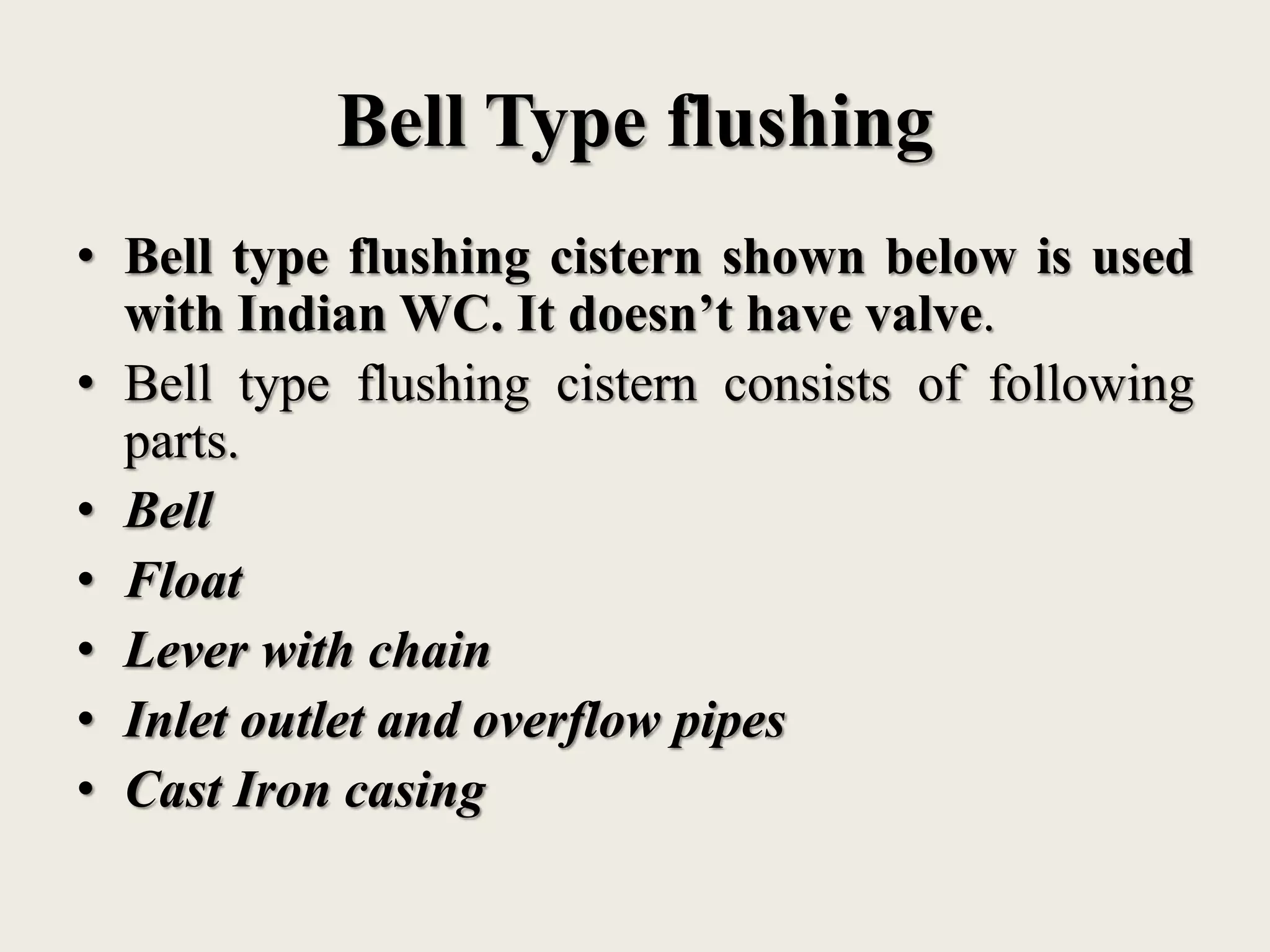 Bell Type flushing
• Bell type flushing cistern shown below is used
with Indian WC. It doesn’t have valve.
• Bell type flushing cistern consists of following
parts.
• Bell
• Float
• Lever with chain
• Inlet outlet and overflow pipes
• Cast Iron casing
 