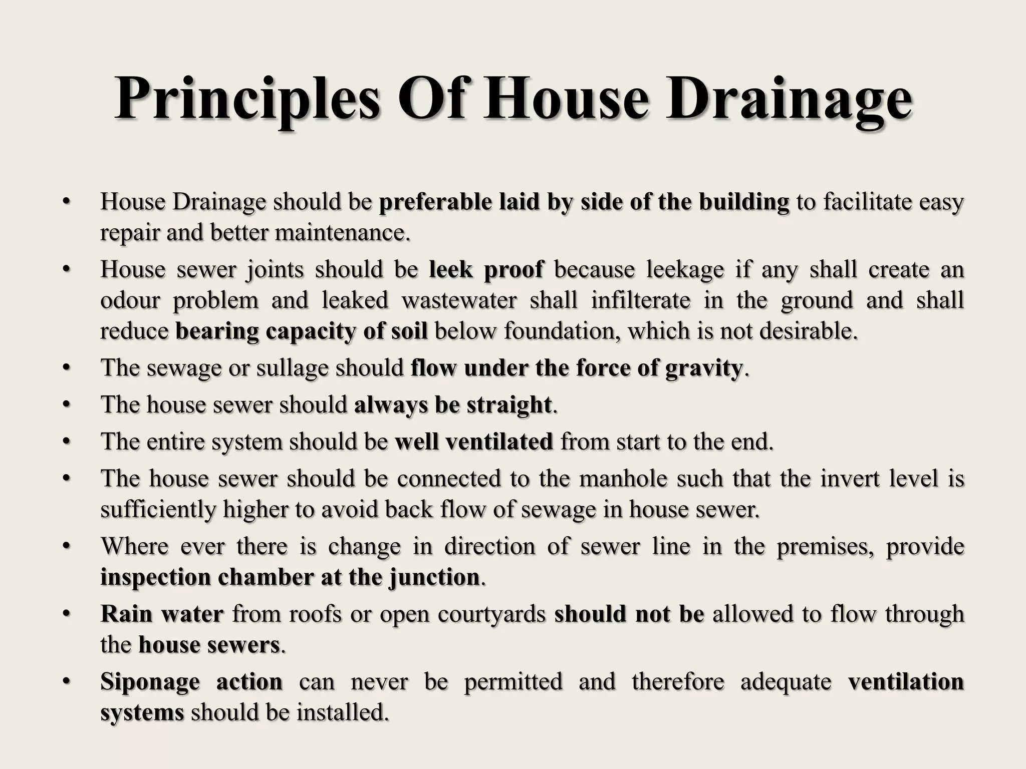 Principles Of House Drainage
• House Drainage should be preferable laid by side of the building to facilitate easy
repair and better maintenance.
• House sewer joints should be leek proof because leekage if any shall create an
odour problem and leaked wastewater shall infilterate in the ground and shall
reduce bearing capacity of soil below foundation, which is not desirable.
• The sewage or sullage should flow under the force of gravity.
• The house sewer should always be straight.
• The entire system should be well ventilated from start to the end.
• The house sewer should be connected to the manhole such that the invert level is
sufficiently higher to avoid back flow of sewage in house sewer.
• Where ever there is change in direction of sewer line in the premises, provide
inspection chamber at the junction.
• Rain water from roofs or open courtyards should not be allowed to flow through
the house sewers.
• Siponage action can never be permitted and therefore adequate ventilation
systems should be installed.
 
