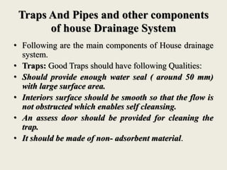 Traps And Pipes and other components
of house Drainage System
• Following are the main components of House drainage
system.
• Traps: Good Traps should have following Qualities:
• Should provide enough water seal ( around 50 mm)
with large surface area.
• Interiors surface should be smooth so that the flow is
not obstructed which enables self cleansing.
• An assess door should be provided for cleaning the
trap.
• It should be made of non- adsorbent material.
 