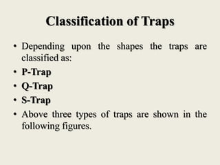 Classification of Traps
• Depending upon the shapes the traps are
classified as:
• P-Trap
• Q-Trap
• S-Trap
• Above three types of traps are shown in the
following figures.
 