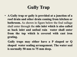 Gully Trap
• A Gully trap or gully is provided at a junction of a
roof drain and other drain coming from kitchen or
bathroom. As shown in figure below the foul sullage
shall enter through the side inlet which is also called
as back inlet and unfoul rain water shall enter
from the top which is covered with cast iron
grating.
Gully traps may either have a P shaped or Q
shaped water sealing arrangement. The water seal
is normally 50 mm to 75 mm deep.
 