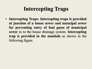 Intercepting Traps
• Intercepting Traps: Intercepting traps is provided
at junction of a house sewer and muncipal sewer
for preventing entry of foul gases of municipal
sewer in to the house drainage system. Intercepting
trap is provided in the manhole as shown in the
following figure.
 
