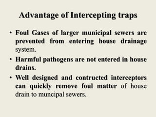 Advantage of Intercepting traps
• Foul Gases of larger municipal sewers are
prevented from entering house drainage
system.
• Harmful pathogens are not entered in house
drains.
• Well designed and contructed interceptors
can quickly remove foul matter of house
drain to muncipal sewers.
 