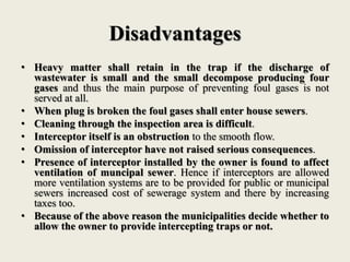 Disadvantages
• Heavy matter shall retain in the trap if the discharge of
wastewater is small and the small decompose producing four
gases and thus the main purpose of preventing foul gases is not
served at all.
• When plug is broken the foul gases shall enter house sewers.
• Cleaning through the inspection area is difficult.
• Interceptor itself is an obstruction to the smooth flow.
• Omission of interceptor have not raised serious consequences.
• Presence of interceptor installed by the owner is found to affect
ventilation of muncipal sewer. Hence if interceptors are allowed
more ventilation systems are to be provided for public or municipal
sewers increased cost of sewerage system and there by increasing
taxes too.
• Because of the above reason the municipalities decide whether to
allow the owner to provide intercepting traps or not.
 