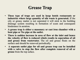 Grease Trap
• These type of traps are used in large hotels restaurants or
industries where large quantity of oils waste is generated. If the
oily or greasy matter is not seperated it will stick to the building
drainage system resulting in formation of scum and consequent
hinderance in aeration.
• A grease trap is either a masonary or cast iron chamber with a
bent pipe or Tee pipe at the outlet.
• There is sudden increase in area of flow at the inlet and hence
the velocity of flow is reduced which results in seperation of oil
and grease from wastewater. The oil and grease floats on the
surface and should be removed periodically.
• A separate outlet pipe for oil and grease trap can be installed
with a valve to stop the flow after complete removal of oil or
grease from the top suface.
 