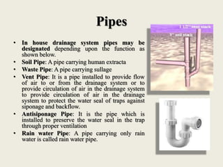 Pipes
• In house drainage system pipes may be
designated depending upon the function as
shown below.
• Soil Pipe: A pipe carrying human extracta
• Waste Pipe: A pipe carrying sullage
• Vent Pipe: It is a pipe installed to provide flow
of air to or from the drainage system or to
provide circulation of air in the drainage system
to provide circulation of air in the drainage
system to protect the water seal of traps against
siponage and backflow.
• Antisiponage Pipe: It is the pipe which is
installed to preserve the water seal in the trap
through proper ventilation
• Rain water Pipe: A pipe carrying only rain
water is called rain water pipe.
 
