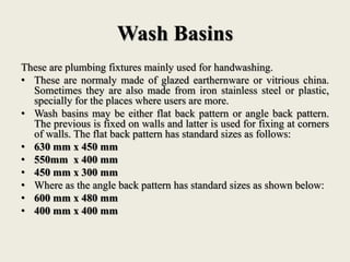 Wash Basins
These are plumbing fixtures mainly used for handwashing.
• These are normaly made of glazed earthernware or vitrious china.
Sometimes they are also made from iron stainless steel or plastic,
specially for the places where users are more.
• Wash basins may be either flat back pattern or angle back pattern.
The previous is fixed on walls and latter is used for fixing at corners
of walls. The flat back pattern has standard sizes as follows:
• 630 mm x 450 mm
• 550mm x 400 mm
• 450 mm x 300 mm
• Where as the angle back pattern has standard sizes as shown below:
• 600 mm x 480 mm
• 400 mm x 400 mm
 