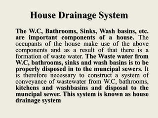 House Drainage System
The W.C, Bathrooms, Sinks, Wash basins, etc.
are important components of a house. The
occupants of the house make use of the above
components and as a result of that there is a
formation of waste water. The Waste water from
W.C, bathrooms, sinks and wash basins is to be
properly disposed in to the muncipal sewers. It
is therefore necessary to construct a system of
conveyance of wastewater from W.C, bathrooms,
kitchens and washbasins and disposal to the
muncipal sewer. This system is known as house
drainage system
 