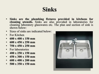 Sinks
• Sinks are the plumbing fixtures provided in kitchens for
cleaning utensils. Sinks are also provided in laboratories for
cleaning laboratory glasswares etc. The plan and section of sink is
shown below:
• Sizes of sinks are indicated below:
• For Kitchen
• 600 x 400 x 150 mm
• 600 x 450 x 250 mm
• 750 x 450 x 250 mm
• For laboratories
• 400 x 250 x 150 mm
• 450 x 300 x 150 mm
• 600 x 400 x 200 mm
• 500 x 350 x 150 mm
 