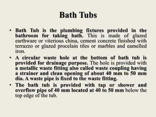Bath Tubs
• Bath Tub is the plumbing fixtures provided in the
bathroom for taking bath. This is made of glazed
earthware or viterious china, cement concrete finished with
terrazzo or glazed procelain tiles or marbles and eamelled
iron.
• A circular waste hole at the bottom of bath tub is
provided for drainage purpose. The hole is provided with
a metallic waste fitting also called waste coupling having
a strainer and clean opening of about 40 mm to 50 mm
dia. A waste pipe is fixed to the waste fitting.
• The bath tub is provided with tap or shower and
overflow pipe of 40 mm located at 40 to 50 mm below the
top edge of the tub.
 