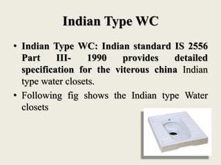 Indian Type WC
• Indian Type WC: Indian standard IS 2556
Part III- 1990 provides detailed
specification for the viterous china Indian
type water closets.
• Following fig shows the Indian type Water
closets
 