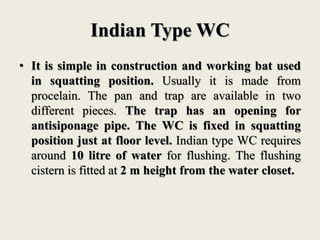 Indian Type WC
• It is simple in construction and working bat used
in squatting position. Usually it is made from
procelain. The pan and trap are available in two
different pieces. The trap has an opening for
antisiponage pipe. The WC is fixed in squatting
position just at floor level. Indian type WC requires
around 10 litre of water for flushing. The flushing
cistern is fitted at 2 m height from the water closet.
 