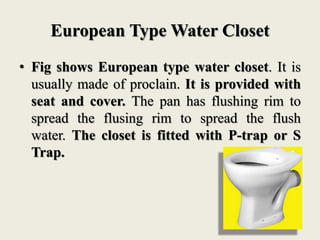 European Type Water Closet
• Fig shows European type water closet. It is
usually made of proclain. It is provided with
seat and cover. The pan has flushing rim to
spread the flusing rim to spread the flush
water. The closet is fitted with P-trap or S
Trap.
 