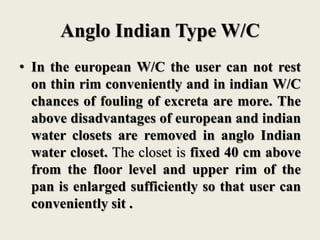 Anglo Indian Type W/C
• In the european W/C the user can not rest
on thin rim conveniently and in indian W/C
chances of fouling of excreta are more. The
above disadvantages of european and indian
water closets are removed in anglo Indian
water closet. The closet is fixed 40 cm above
from the floor level and upper rim of the
pan is enlarged sufficiently so that user can
conveniently sit .
 