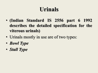 Urinals
• (Indian Standard IS 2556 part 6 1992
describes the detailed specification for the
viterous urinals)
• Urinals mostly in use are of two types:
• Bowl Type
• Stall Type
 