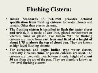 Flushing Cistern:
• Indian Standards IS 774-1990 provides detailed
specification from flushing cisterns for water closets and
urinals. Other than plastic cisterns.
• The flushing cistern is installed to flush the water closet
and urinal. It is made of cast Iron, glazed earthenware or
viterous china or plastic. For Indian WC the flushing
cisterns are made from cast Iron and fixed at a height of
about 1.75 m above the top of closet pan. They are known
as high level flushing cisterns
• For european and anglo Indian type water closets,
normally vitreous china or plastic cisterns are used. The
cisterns are fixedwith their bottom at only height of about
30 cm from the top of the pan. They are therefore known as
low level flushing cisterns.
 