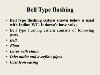 Bell Type flushing
• Bell type flushing cistern shown below is used
with Indian WC. It doesn’t have valve.
• Bell type flushing cistern consists of following
parts.
• Bell
• Float
• Lever with chain
• Inlet outlet and overflow pipes
• Cast Iron casing
 