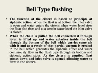 Bell Type flushing
• The function of the cistern is based on principle of
siphonic action. When the float is at bottom the inlet valve
is open and water enters the cistern when water level rises
the float also rises and at a certain water level the inlet valve
is closed.
• When the chain is pulled the bell connected it through
lever, is lifted up and water splashes inside the bell
through the bottom of the bell which carries some air
with it and as a result of that partial vaccum is created
in the bell which generates the siphonic effect and water
continiously flow in the flush pipe through its bottom and
siphonic action stops. As the cistern is emptied float
comes down and inlet valve is opened allowing water to
flow in the cistern.
 