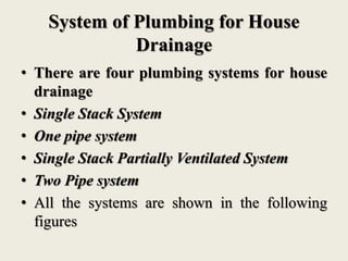 System of Plumbing for House
Drainage
• There are four plumbing systems for house
drainage
• Single Stack System
• One pipe system
• Single Stack Partially Ventilated System
• Two Pipe system
• All the systems are shown in the following
figures
 