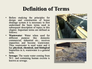 Definition of Terms
• Before studying the principles for
design and construction of house
drainage system it is necessary to first
understand the basic terms used in
subsequent description of topics in this
chapter. Important terms are defined as
follows:
• Wastewater: Water when used for
different purpose like domestic
commercial, industrial etc., receives
impurities and become wastewater.
Thus wastewater is used water and it
has physical, chemical, and biological
Impurities in it, wastewater is a general
term.
• Sewage: The waste water coming from
W.C. and containing human excreta is
known as sewage.
 