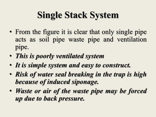 Single Stack System
• From the figure it is clear that only single pipe
acts as soil pipe waste pipe and ventilation
pipe.
• This is poorly ventilated system
• It is simple system and easy to construct.
• Risk of water seal breaking in the trap is high
because of induced siponage.
• Waste or air of the waste pipe may be forced
up due to back pressure.
 