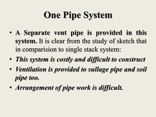 One Pipe System
• A Separate vent pipe is provided in this
system. It is clear from the study of sketch that
in comparision to single stack system:
• This system is costly and difficult to construct
• Ventilation is provided to sullage pipe and soil
pipe too.
• Arrangement of pipe work is difficult.
 