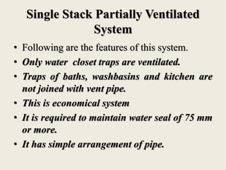 Single Stack Partially Ventilated
System
• Following are the features of this system.
• Only water closet traps are ventilated.
• Traps of baths, washbasins and kitchen are
not joined with vent pipe.
• This is economical system
• It is required to maintain water seal of 75 mm
or more.
• It has simple arrangement of pipe.
 
