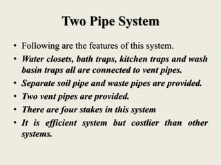 Two Pipe System
• Following are the features of this system.
• Water closets, bath traps, kitchen traps and wash
basin traps all are connected to vent pipes.
• Separate soil pipe and waste pipes are provided.
• Two vent pipes are provided.
• There are four stakes in this system
• It is efficient system but costlier than other
systems.
 