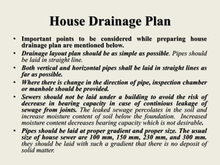 House Drainage Plan
• Important points to be considered while preparing house
drainage plan are mentioned below.
• Drainage layout plan should be as simple as possible. Pipes should
be laid in straight line.
• Both vertical and horizontal pipes shall be laid in straight lines as
far as possible.
• Where there is change in the direction of pipe, inspection chamber
or manhole should be provided.
• Sewers should not be laid under a building to avoid the risk of
decrease in bearing capacity in case of continious leakage of
sewage from joints. The leaked sewage percolates in the soil and
increase moisture content of soil below the foundation. Increased
moisture content decreases bearing capacity which is not desirable.
• Pipes should be laid at proper gradient and proper size. The usual
size of house sewer are 100 mm, 150 mm, 230 mm, and 300 mm.
they should be laid with such a gradient that there is no deposit of
solid matter.
 