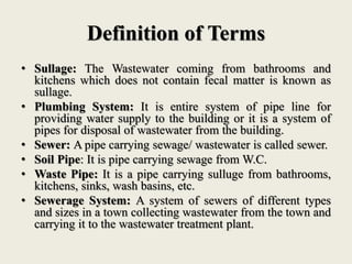 Definition of Terms
• Sullage: The Wastewater coming from bathrooms and
kitchens which does not contain fecal matter is known as
sullage.
• Plumbing System: It is entire system of pipe line for
providing water supply to the building or it is a system of
pipes for disposal of wastewater from the building.
• Sewer: A pipe carrying sewage/ wastewater is called sewer.
• Soil Pipe: It is pipe carrying sewage from W.C.
• Waste Pipe: It is a pipe carrying sulluge from bathrooms,
kitchens, sinks, wash basins, etc.
• Sewerage System: A system of sewers of different types
and sizes in a town collecting wastewater from the town and
carrying it to the wastewater treatment plant.
 