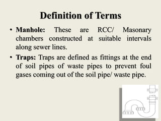 Definition of Terms
• Manhole: These are RCC/ Masonary
chambers constructed at suitable intervals
along sewer lines.
• Traps: Traps are defined as fittings at the end
of soil pipes of waste pipes to prevent foul
gases coming out of the soil pipe/ waste pipe.
 