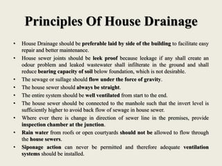 Principles Of House Drainage
• House Drainage should be preferable laid by side of the building to facilitate easy
repair and better maintenance.
• House sewer joints should be leek proof because leekage if any shall create an
odour problem and leaked wastewater shall infilterate in the ground and shall
reduce bearing capacity of soil below foundation, which is not desirable.
• The sewage or sullage should flow under the force of gravity.
• The house sewer should always be straight.
• The entire system should be well ventilated from start to the end.
• The house sewer should be connected to the manhole such that the invert level is
sufficiently higher to avoid back flow of sewage in house sewer.
• Where ever there is change in direction of sewer line in the premises, provide
inspection chamber at the junction.
• Rain water from roofs or open courtyards should not be allowed to flow through
the house sewers.
• Siponage action can never be permitted and therefore adequate ventilation
systems should be installed.
 