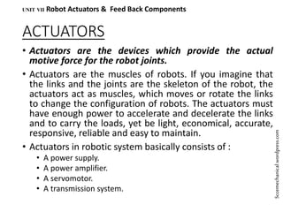 ACTUATORS
• Actuators are the devices which provide the actual
motive force for the robot joints.
• Actuators are the muscles of robots. If you imagine that
the links and the joints are the skeleton of the robot, the
actuators act as muscles, which moves or rotate the links
to change the configuration of robots. The actuators must
have enough power to accelerate and decelerate the links
and to carry the loads, yet be light, economical, accurate,
responsive, reliable and easy to maintain.
• Actuators in robotic system basically consists of :
• A power supply.
• A power amplifier.
• A servomotor.
• A transmission system.
UNIT VII Robot Actuators & Feed Back Components
Sccemechanical.wordpress.com
 
