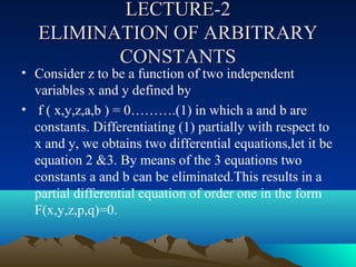 LECTURE-2
   ELIMINATION OF ARBITRARY
          CONSTANTS
• Consider z to be a function of two independent
  variables x and y defined by
• f ( x,y,z,a,b ) = 0……….(1) in which a and b are
  constants. Differentiating (1) partially with respect to
  x and y, we obtains two differential equations,let it be
  equation 2 &3. By means of the 3 equations two
  constants a and b can be eliminated.This results in a
  partial differential equation of order one in the form
  F(x,y,z,p,q)=0.
 