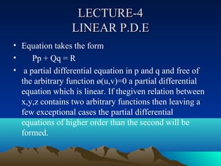LECTURE-4
                 LINEAR P.D.E
• Equation takes the form
•    Pp + Qq = R
• a partial differential equation in p and q and free of
  the arbitrary function ø(u,v)=0 a partial differential
  equation which is linear. If thegiven relation between
  x,y,z contains two arbitrary functions then leaving a
  few exceptional cases the partial differential
  equations of higher order than the second will be
  formed.
 