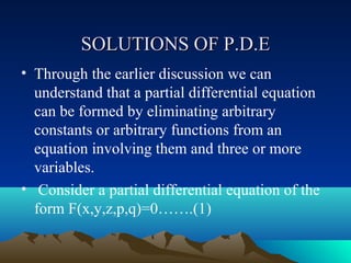 SOLUTIONS OF P.D.E
• Through the earlier discussion we can
  understand that a partial differential equation
  can be formed by eliminating arbitrary
  constants or arbitrary functions from an
  equation involving them and three or more
  variables.
• Consider a partial differential equation of the
  form F(x,y,z,p,q)=0…….(1)
 