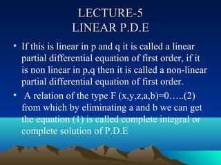 LECTURE-5
                LINEAR P.D.E
• If this is linear in p and q it is called a linear
  partial differential equation of first order, if it
  is non linear in p,q then it is called a non-linear
  partial differential equation of first order.
• A relation of the type F (x,y,z,a,b)=0…..(2)
  from which by eliminating a and b we can get
  the equation (1) is called complete integral or
  complete solution of P.D.E
 