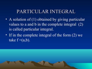 PARTICULAR INTEGRAL
• A solution of (1) obtained by giving particular
  values to a and b in the complete integral (2)
  is called particular integral.
• If in the complete integral of the form (2) we
  take f =(a,b).
 