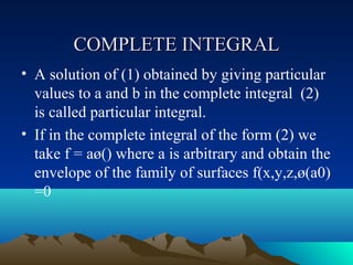 COMPLETE INTEGRAL
• A solution of (1) obtained by giving particular
  values to a and b in the complete integral (2)
  is called particular integral.
• If in the complete integral of the form (2) we
  take f = aø() where a is arbitrary and obtain the
  envelope of the family of surfaces f(x,y,z,ø(a0)
  =0
 