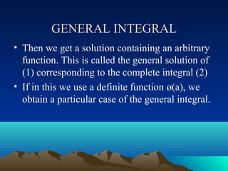 GENERAL INTEGRAL
• Then we get a solution containing an arbitrary
  function. This is called the general solution of
  (1) corresponding to the complete integral (2)
• If in this we use a definite function ø(a), we
  obtain a particular case of the general integral.
 
