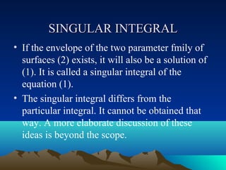 SINGULAR INTEGRAL
• If the envelope of the two parameter fmily of
  surfaces (2) exists, it will also be a solution of
  (1). It is called a singular integral of the
  equation (1).
• The singular integral differs from the
  particular integral. It cannot be obtained that
  way. A more elaborate discussion of these
  ideas is beyond the scope.
 