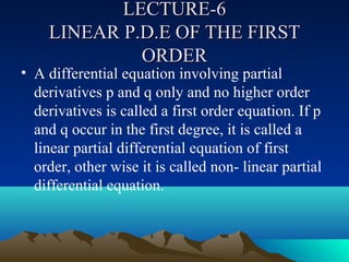 LECTURE-6
    LINEAR P.D.E OF THE FIRST
             ORDER
• A differential equation involving partial
  derivatives p and q only and no higher order
  derivatives is called a first order equation. If p
  and q occur in the first degree, it is called a
  linear partial differential equation of first
  order, other wise it is called non- linear partial
  differential equation.
 