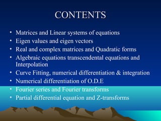 CONTENTS
•   Matrices and Linear systems of equations
•   Eigen values and eigen vectors
•   Real and complex matrices and Quadratic forms
•   Algebraic equations transcendental equations and
    Interpolation
•   Curve Fitting, numerical differentiation & integration
•   Numerical differentiation of O.D.E
•   Fourier series and Fourier transforms
•   Partial differential equation and Z-transforms
 